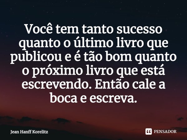 ⁠Você tem tanto sucesso quanto o último livro que publicou e é tão bom quanto o próximo livro que está escrevendo. Então cale a boca e escreva.... Frase de Jean Hanff Korelitz.