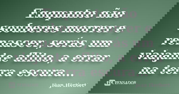 Enquanto não souberes morrer e renascer, serás um viajante aflito, a errar na terra escura...... Frase de Jean Herbert.