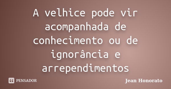 A velhice pode vir acompanhada de conhecimento ou de ignorância e arrependimentos... Frase de Jean Honorato.