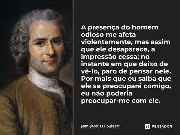 A presença do homem odioso me afeta violentamente, mas assim que ele desaparece, a impressão cessa; no instante em que deixo de vê-lo, paro de pensar nele. Por... Frase de Jean-Jacques Rousseau.
