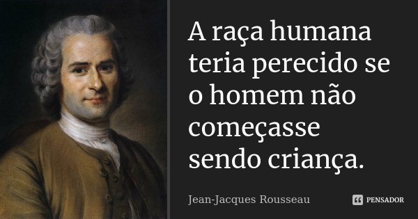 A raça humana teria perecido se o homem não começasse sendo criança.... Frase de Jean Jacques Rousseau.