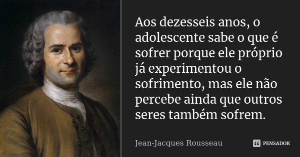 Aos dezesseis anos, o adolescente sabe o que é sofrer porque ele próprio já experimentou o sofrimento, mas ele não percebe ainda que outros seres também sofrem.... Frase de Jean-Jacques Rousseau.