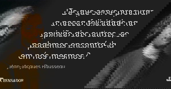 De que serve procurar a nossa felicidade na opinião dos outros, se podemos encontrá-la em nós mesmos?... Frase de Jean-Jacques Rousseau.