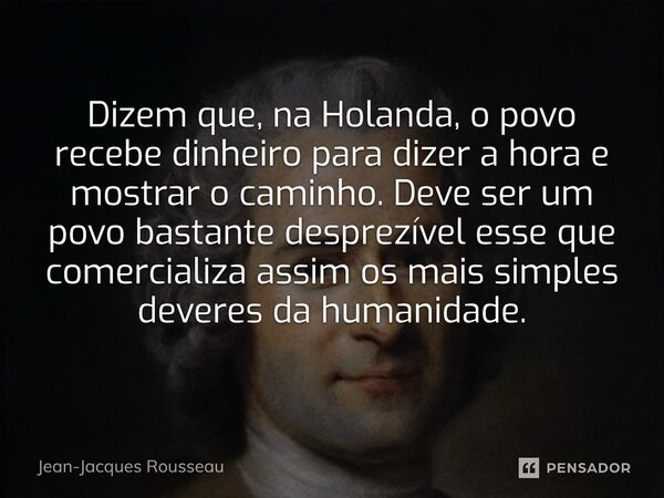 Dizem que, na Holanda, o povo recebe dinheiro para dizer a hora e mostrar o caminho. Deve ser um povo bastante desprezível esse que comercializa assim os mais ... Frase de Jean-Jacques Rousseau.