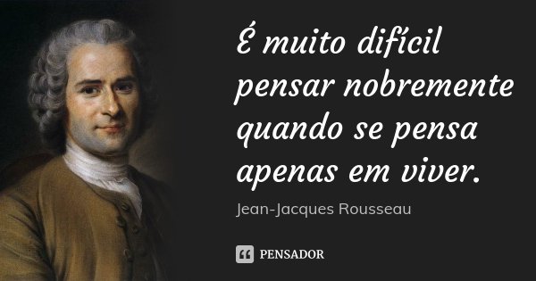 É muito difícil pensar nobremente quando se pensa apenas em viver.... Frase de Jean-Jacques Rousseau.