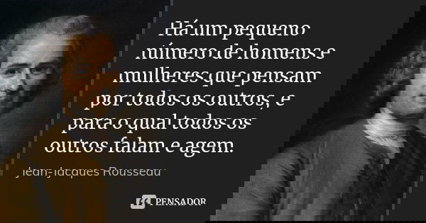 Há um pequeno número de homens e mulheres que pensam por todos os outros, e para o qual todos os outros falam e agem.... Frase de Jean Jacques Rousseau.