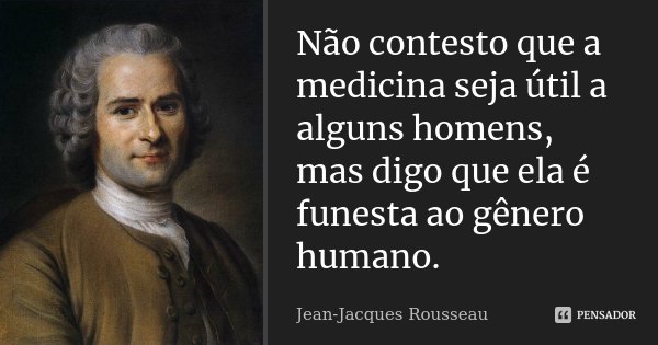 Não contesto que a medicina seja útil a alguns homens, mas digo que ela é funesta ao gênero humano.... Frase de Jean Jacques Rousseau.
