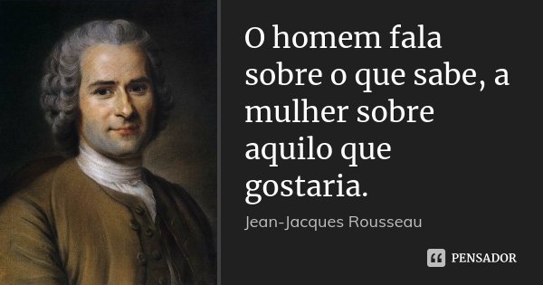 O homem fala sobre o que sabe, a mulher sobre aquilo que gostaria.... Frase de Jean Jacques Rousseau.