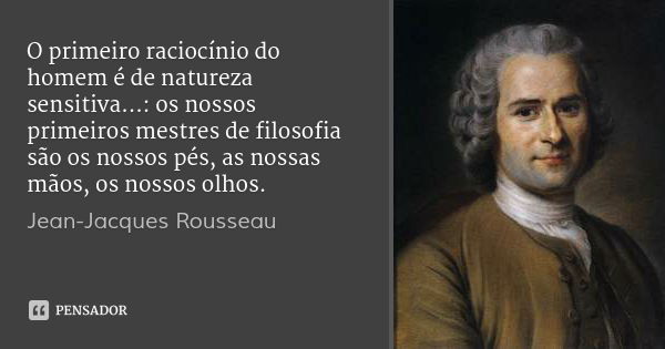 O primeiro raciocínio do homem é de natureza sensitiva...: os nossos primeiros mestres de filosofia são os nossos pés, as nossas mãos, os nossos olhos.... Frase de Jean-Jacques Rousseau.