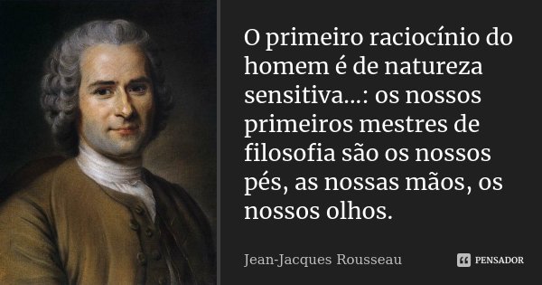 O primeiro raciocínio do homem é de natureza sensitiva...: os nossos primeiros mestres de filosofia são os nossos pés, as nossas mãos, os nossos olhos.... Frase de Jean Jacques Rousseau.
