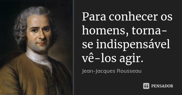 Para conhecer os homens, torna-se indispensável vê-los agir.... Frase de Jean Jacques Rousseau.