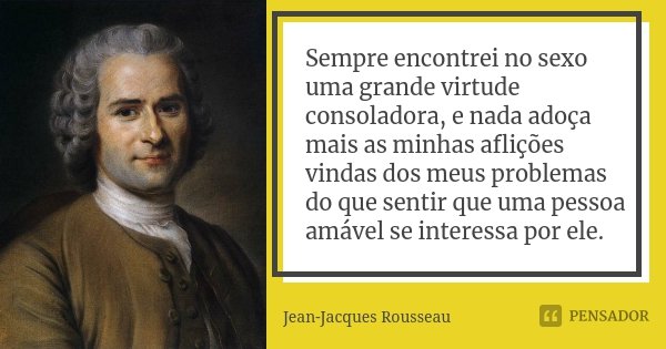 Sempre encontrei no sexo uma grande virtude consoladora, e nada adoça mais as minhas aflições vindas dos meus problemas do que sentir que uma pessoa amável se i... Frase de Jean Jacques Rousseau.