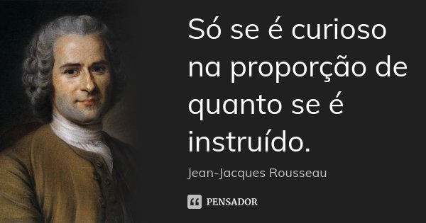 Só se é curioso na proporção de quanto se é instruído.... Frase de Jean Jacques Rousseau.