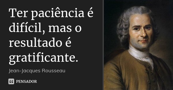 Ter paciência é difícil, mas o resultado é gratificante.... Frase de Jean-Jacques Rousseau.