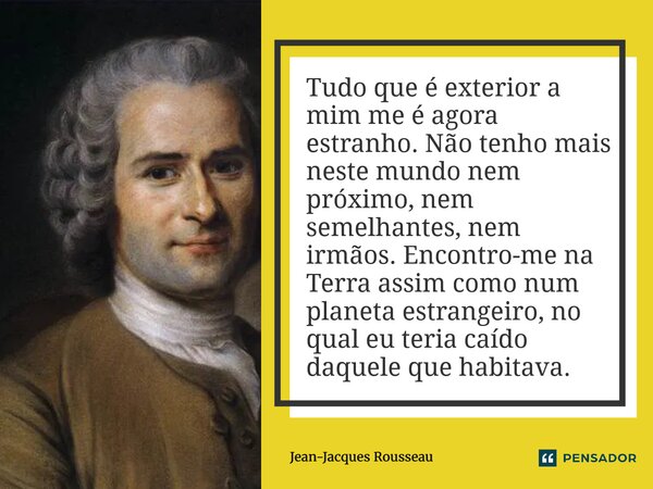 Tudo que é exterior a mim me é agora estranho. Não tenho mais neste mundo nem próximo, nem semelhantes, nem irmãos. Encontro-me na Terra assim como num planeta... Frase de Jean-Jacques Rousseau.
