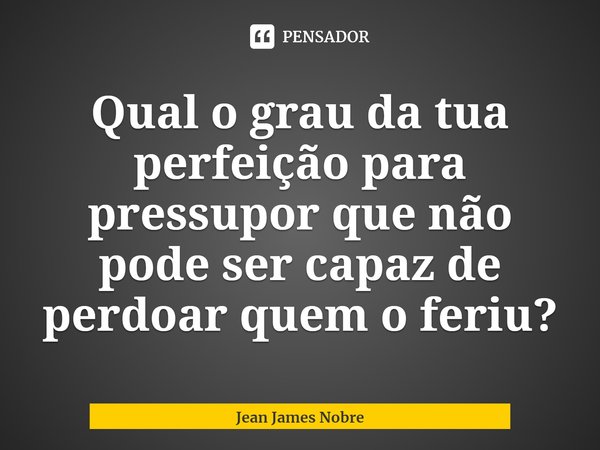 ⁠Qual o grau da tua perfeição para pressupor que não pode ser capaz de perdoar quem o feriu?... Frase de Jean James Nobre.