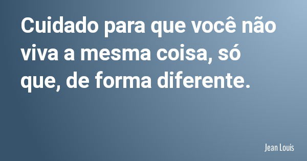 Cuidado para que você não viva a mesma coisa, só que, de forma diferente.... Frase de Jean Louis.