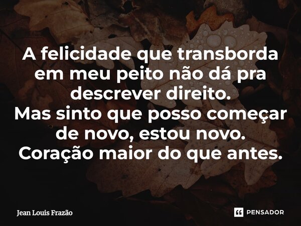 ⁠⁠A felicidade que transborda em meu peito não dá pra descrever direito. Mas sinto que posso começar de novo, estou novo. Coração maior do que antes.... Frase de Jean Louis Frazão.