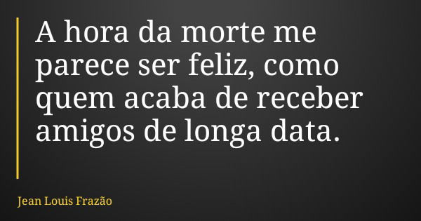 A hora da morte me parece ser feliz, como quem acaba de receber amigos de longa data.... Frase de Jean Louis Frazão.