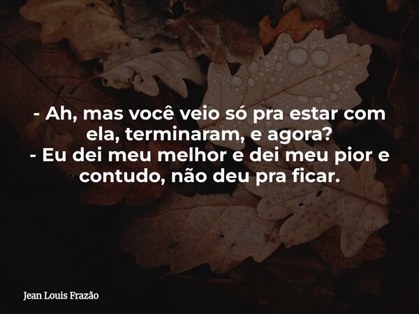 - Ah, mas você veio só pra estar com ela, terminaram, e agora? - Eu dei meu melhor e dei meu pior e contudo, não deu pra ficar.... Frase de Jean Louis Frazão.