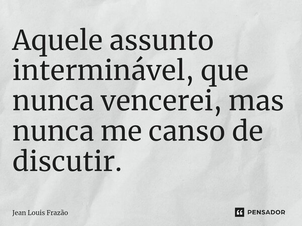 ⁠Aquele assunto interminável, que nunca vencerei, mas nunca me canso de discutir.... Frase de Jean Louis Frazão.