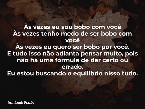 Às vezes eu sou bobo com você Às vezes tenho medo de ser bobo com você Às vezes eu quero ser bobo por você. E tudo isso não adianta pensar muito, pois não há um... Frase de Jean Louis Frazão.