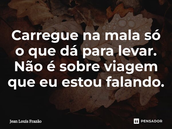 Carregue na mala só o que dá para levar. Não é sobre viagem que eu estou falando.... Frase de Jean Louis Frazão.