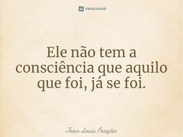 Ele não tem a consciência que aquilo que foi, já se foi.⁠... Frase de Jean Louis Frazão.