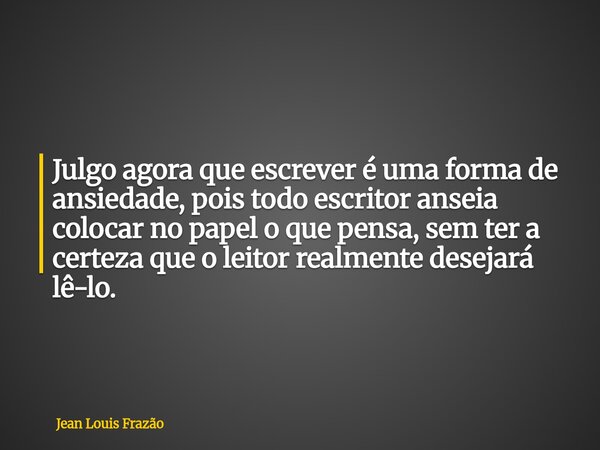 Julgo agora que escrever é uma forma de ansiedade, pois todo escritor anseia colocar no papel o que pensa, sem ter a certeza que o leitor realmente desejará lê-... Frase de Jean Louis Frazão.