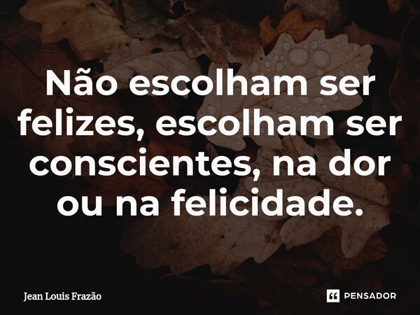 ⁠Não escolham ser felizes, escolham ser conscientes, na dor ou na felicidade.... Frase de Jean Louis Frazão.