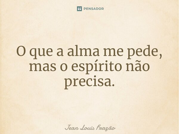 ⁠O que a alma me pede, mas o espírito não precisa.... Frase de Jean Louis Frazão.