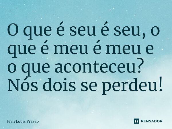 O que é seu é seu, o que é meu é meu e o que aconteceu? Nós dois se perdeu!... Frase de Jean Louis Frazão.