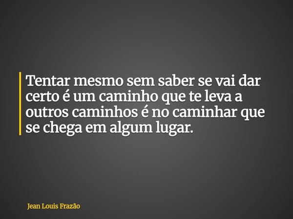 Tentar mesmo sem saber se vai dar certo é um caminho que te leva a outros caminhos é no caminhar que se chega em algum lugar.... Frase de Jean Louis Frazão.