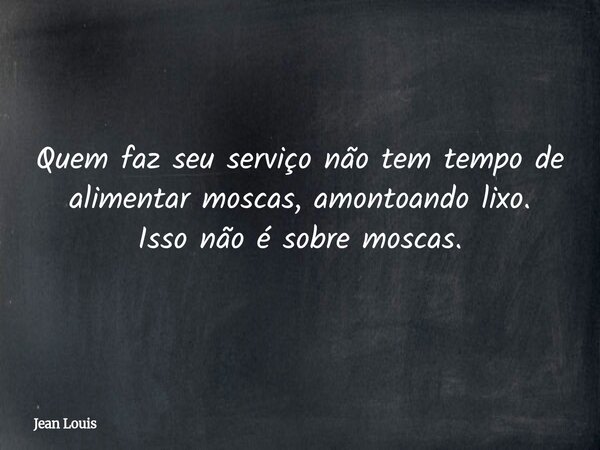 Quem faz seu serviço não tem tempo de alimentar moscas, amontoando lixo. Isso não é sobre moscas.... Frase de Jean Louis.