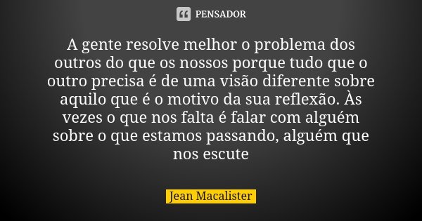 A gente resolve melhor o problema dos outros do que os nossos porque tudo que o outro precisa é de uma visão diferente sobre aquilo que é o motivo da sua reflex... Frase de Jean Macalister.