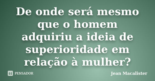 De onde será mesmo que o homem adquiriu a ideia de superioridade em relação à mulher?... Frase de Jean Macalister.