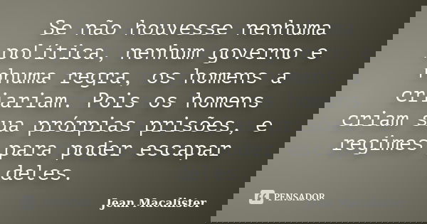 Se não houvesse nenhuma política, nenhum governo e nhuma regra, os homens a criariam. Pois os homens criam sua prórpias prisões, e regimes para poder escapar de... Frase de Jean Macalister.
