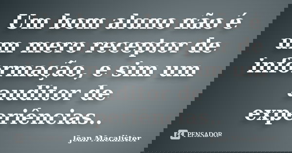 Um bom aluno não é um mero receptor de informação, e sim um auditor de experiências..... Frase de Jean Macalister.