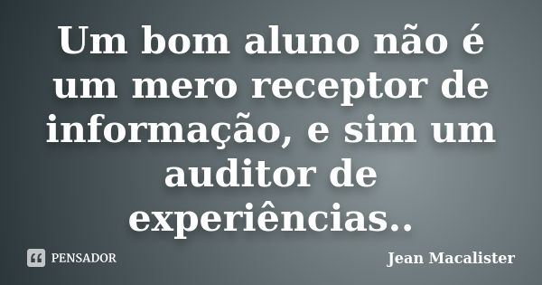 Um bom aluno não é um mero receptor de informação, e sim um auditor de experiências..... Frase de Jean Macalister.