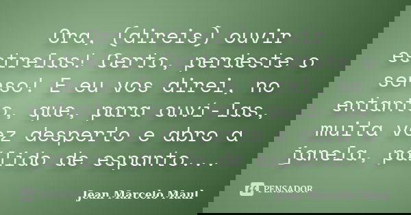 Ora, (direis) ouvir estrelas! Certo, perdeste o senso! E eu vos direi, no entanto, que, para ouví-las, muita vez desperto e abro a janela, pálido de espanto...... Frase de Jean Marcelo Maul.