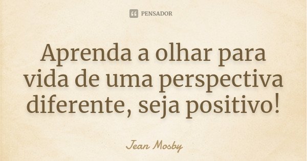 Aprenda a olhar para vida de uma perspectiva diferente, seja positivo!... Frase de Jean Mosby.