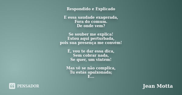 Respondido e Explicado E essa saudade exagerada, Fora do comum. De onde vem? Se souber me explica! Estou aqui perturbada, pois sua presença me convém! É, vou te... Frase de Jean Motta.