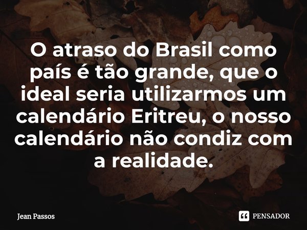 O atraso do Brasil como país é tão grande, que o ideal seria utilizarmos ⁠um calendário Eritreu, o nosso calendário não condiz com a realidade.... Frase de Jean Passos.