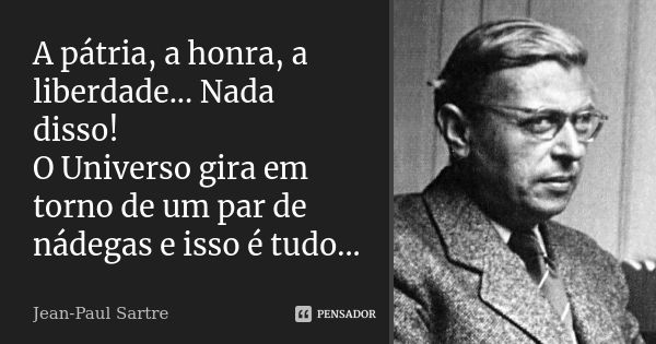 A pátria, a honra, a liberdade... Nada disso! O Universo gira em torno de um par de nádegas e isso é tudo...... Frase de Jean-Paul Sartre.