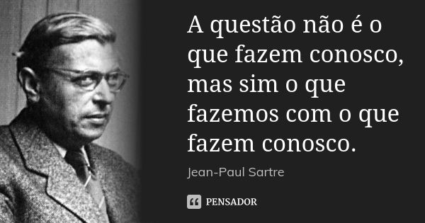 A questão não é o que fazem conosco, mas sim o que fazemos com o que fazem conosco.... Frase de Jean-Paul Sartre.