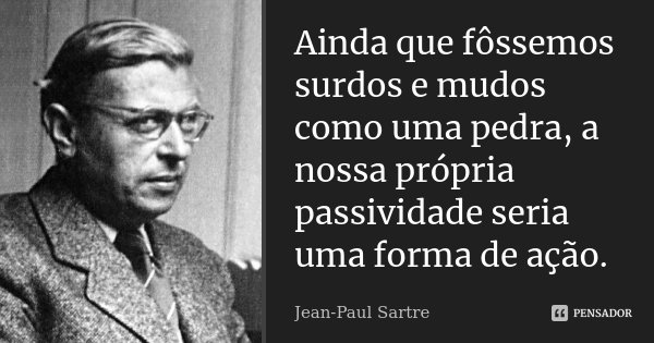 Ainda que fôssemos surdos e mudos como uma pedra, a nossa própria passividade seria uma forma de ação.... Frase de Jean-Paul Sartre.