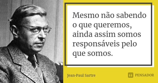 Mesmo não sabendo o que queremos, ainda assim somos responsáveis pelo que somos.... Frase de Jean Paul Sartre.