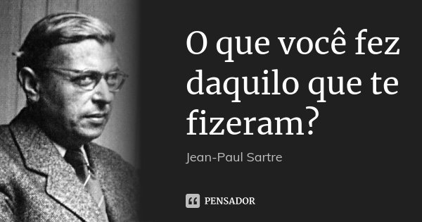 O que você fez daquilo que te fizeram?... Frase de Jean-Paul Sartre.