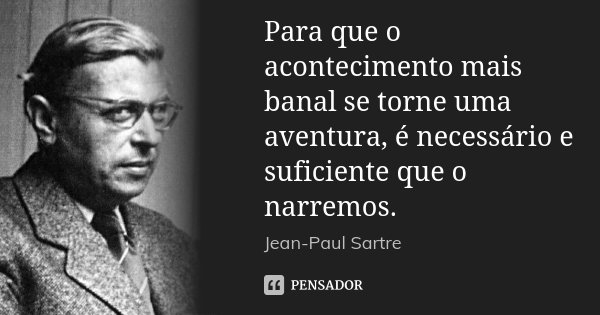 Para que o acontecimento mais banal se torne uma aventura, é necessário e suficiente que o narremos.... Frase de Jean-Paul Sartre.