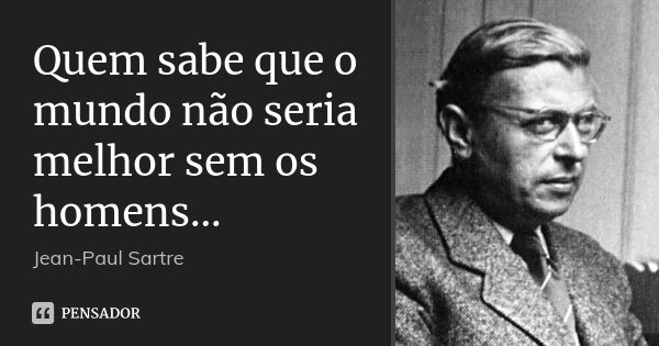 Quem sabe que o mundo não seria melhor sem os homens...... Frase de Jean-Paul Sartre.